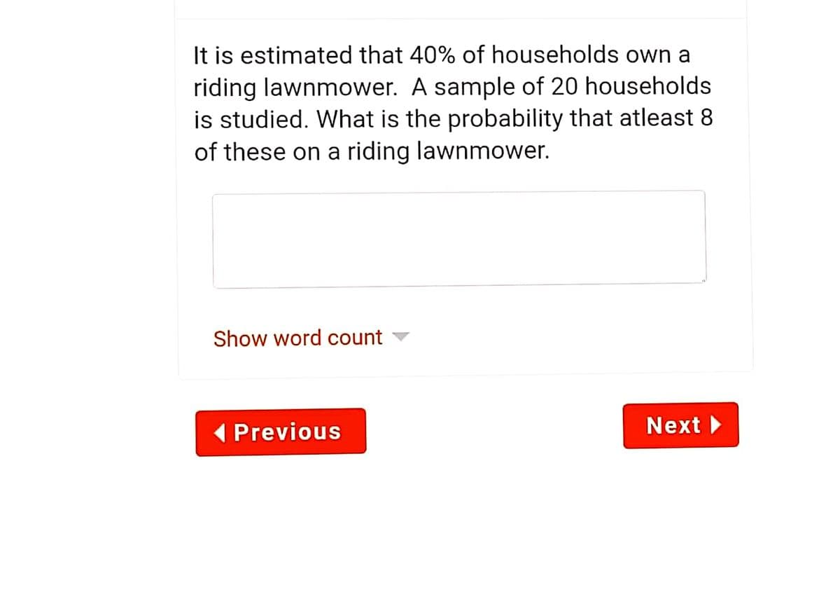 It is estimated that 40% of households own a
riding lawnmower. A sample of 20 households
is studied. What is the probability that atleast 8
of these on a riding lawnmower.
Show word count ▼
( Previous
Next
