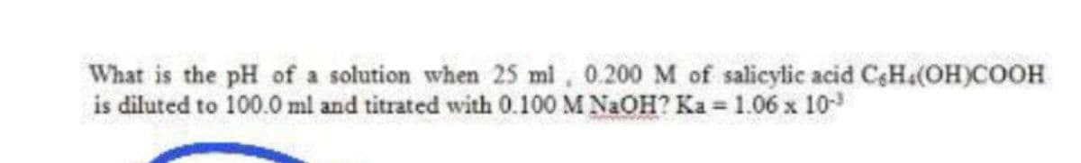 What is the pH of a solution when 25 ml, 0.200 M of salicylic acid C&Ha(OH)COOH
is diluted to 100.0 ml and titrated with 0.100 M N2OH? Ka = 1.06 x 10
