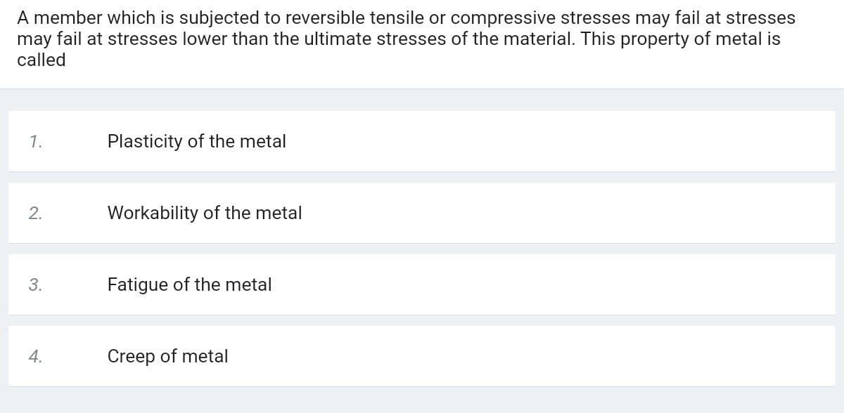 A member which is subjected to reversible tensile or compressive stresses may fail at stresses
may fail at stresses lower than the ultimate stresses of the material. This property of metal is
called
1.
Plasticity of the metal
2.
Workability of the metal
3.
Fatigue of the metal
Creep of metal
4.
