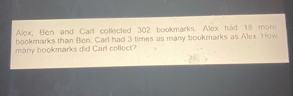 Alex, Ben and Carl collected 302 bookmarks. Alex had 18 more
bookmarks than Ben. Carl had 3 times as many bookmarks as Alex. How
many bookmarks did Carl collect?
