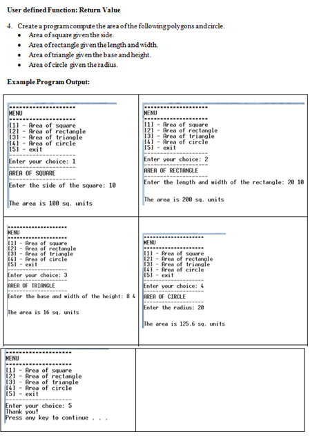 User defined Function: Return Value
4. Create a programcompute the area of the following polygons andcircle.
• Area of square given the side.
• Area ofrectangle given the length and width.
• Area of triangle giventhe base and height.
• Area of circle given the radius.
Example Program Output:
MENU
MENU
(11 - Area of square
[21 - Area of rectangle
[3] - Area of triangle
(4] - Area of circle
(51 - exit
11) - Area of square
121 - Area of rectangle
131 - Area of triangle
141 - Area of circle
(5) - exit
Enter your choice: 2
Enter your choice: 1
AREA OF SQUARE
AREA OF RECTANGLE
Enter the length and width of the rectangle: 20 10
Enter the side of the square: 10
The area is 100 sa. units
The area is 200 sa. units
MENU
(1 - Area of square
121 - Area of rectangle
(31 - Area of triangle
141 - Area of circle
isi
MENU
[1] - Area of square
121 - Area of rectangle
131 - Area of triangle
14! - Area of circle
exit
exit
Enter your choice: 3
AREA OF TRIANGLE
Enter your choice: 4
Enter the base and width of the height: 84 AREA OF CIRCLE
Enter the radius: 20
The area is 16 sa. units
The area is 125.6 sa. units
MENU
11) - Area of square
121 - Area of rectangle
131 - Area of triangle
14) - Area of circle
(5) - exit
Enter your choice: 5
Thank you!
Press any key to continue...
