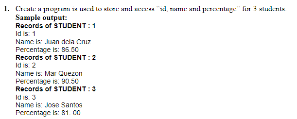 1. Create a program is used to store and access "id, name and percentage" for 3 students.
Sample output:
Records of STUDENT:1
Id is: 1
Name is: Juan dela Cruz
Percentage is: 86.50
Records of STUDENT:2
Id is: 2
Name is: Mar Quezon
Percentage is: 90.50
Records of STUDENT:3
Id is: 3
Name is: Jose Santos
Percentage is: 81. 00
