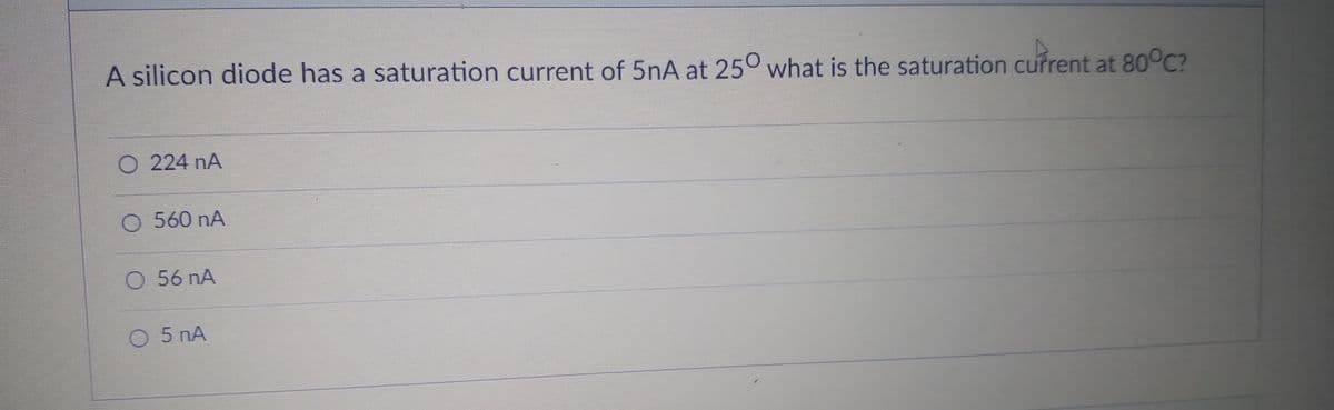 A silicon diode has a saturation current of 5nA at 25° what is the saturation cufrent at 80°C?
O 224 nA
560 nA
O 56 nA
O 5 nA
