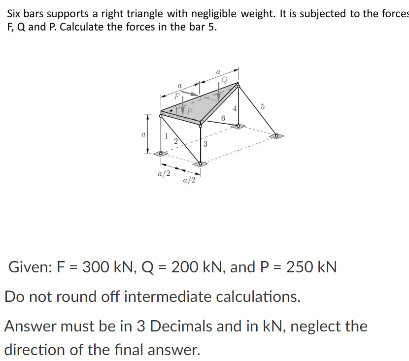 Six bars supports a right triangle with negligible weight. It is subjected to the forces
F, Q and P. Calculate the forces in the bar 5.
a
a
a/2
a/2
Given: F = 300 kN, Q = 200 kN, and P = 250 kN
Do not round off intermediate calculations.
Answer must be in 3 Decimals and in kN, neglect the
direction of the final answer.
1.
