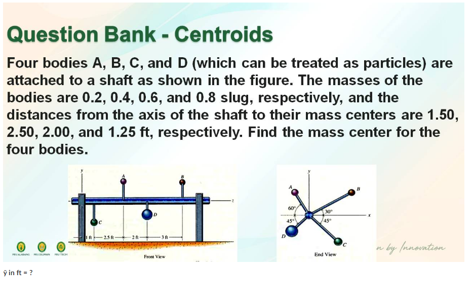 Question Bank - Centroids
Four bodies A, B, C, and D (which can be treated as particles) are
attached to a shaft as shown in the figure. The masses of the
bodies are 0.2, 0.4, 0.6, and 0.8 slug, respectively, and the
distances from the axis of the shaft to their mass centers are 1.50,
2.50, 2.00, and 1.25 ft, respectively. Find the mass center for the
four bodies.
B
60
30
ID
Ic
45°
45
I ft
2.5 ft
2 ft
3 ft
n by (nnovation
UALABANG FRU DELIMAN PU TRCH
End View
Front View
ỹ in ft = ?
