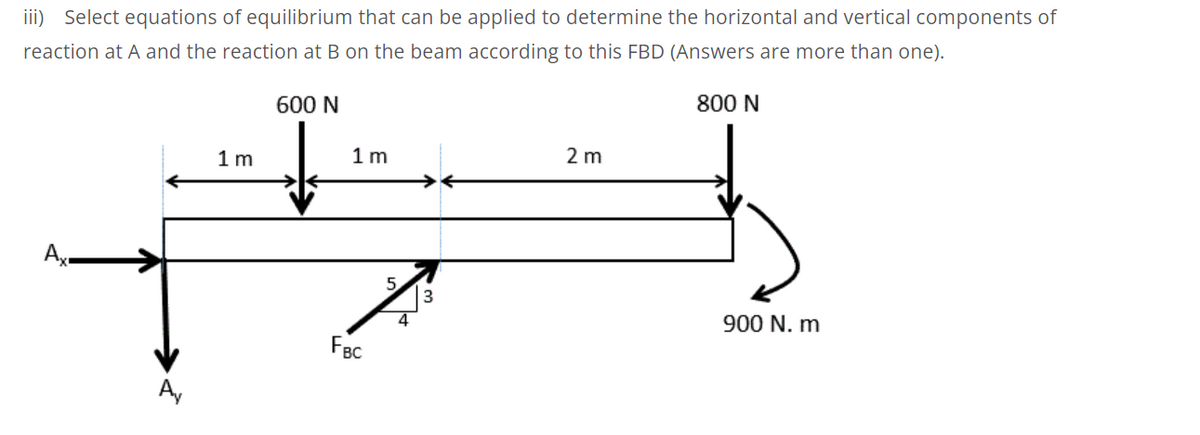 iii) Select equations of equilibrium that can be applied to determine the horizontal and vertical components of
reaction at A and the reaction at B on the beam according to this FBD (Answers are more than one).
600 N
800 N
1m
1 m
2 m
->
Ax
5.
4
900 N. m
FBC
A,
