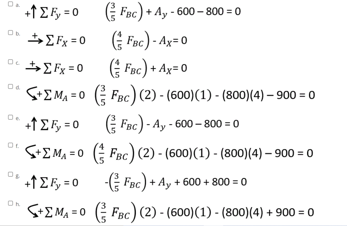 O a.
%3D
+↑ E F, = 0
E FBc) + Ay - 600 – 800 = 0
$ Fx =0 Fac)- Ax= 0
E Fx = 0 ( Foc) + Ax= 0
b.
%3D
Oc t, E Fx = 0
E FBc) + Ax= 0
O d.
S+E Ma = 0 ( FBC) (2) - (600)(1) - (800)(4) – 900 = 0
O e.
+↑ E F, = 0
E FBC) - Ay - 600 – 800 = 0
O f.
S+E Ma = 0 ( FBc) (2) - (600)(1) - (800)(4) – 900 = 0
O g.
+↑ E Fy = 0
-E
FBC) + Ay + 600 + 800 = 0
%3D
O h.
S+E MA = 0 (
FBc) (2) - (600)(1) - (800)(4) + 900 = 0
%3D
