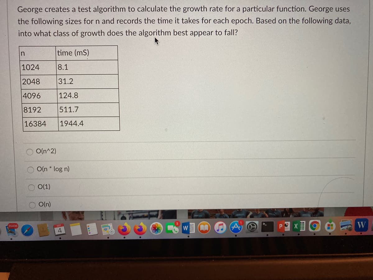 George creates a test algorithm to calculate the growth rate for a particular function. George uses
the following sizes for n and records the time it takes for each epoch. Based on the following data,
into what class of growth does the algorithm best appear to fall?
In
time (mS)
1024
8.1
2048
31.2
4096
124.8
8192
511.7
16384
1944.4
O(n^2)
O(n * log n)
O(1)
O(n)
35436
W
