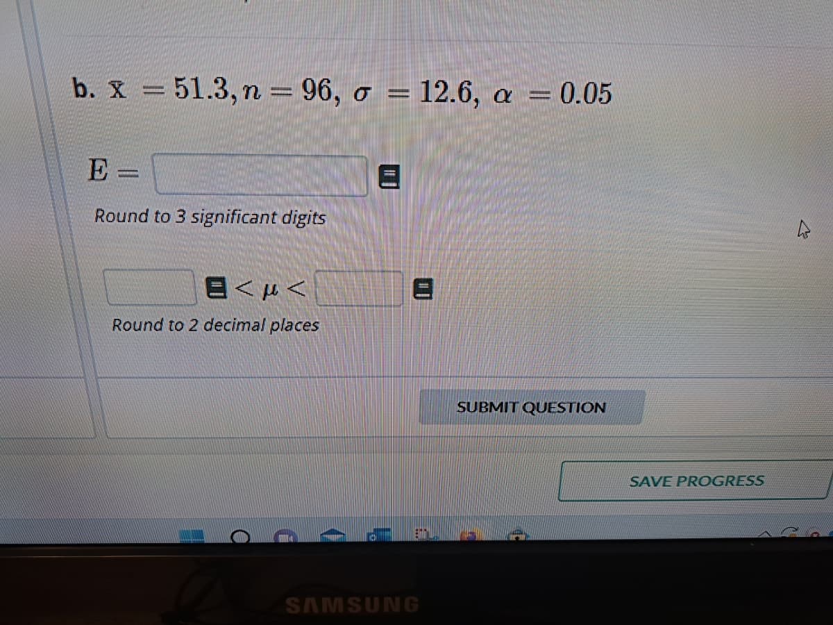 b. x = 51.3, n = 96, o =
E
=
Round to 3 significant digits
в см<
Round to 2 decimal places
a
= 12.6, a 0.05
A
SAMSUNG
SUBMIT QUESTION
SAVE PROGRESS