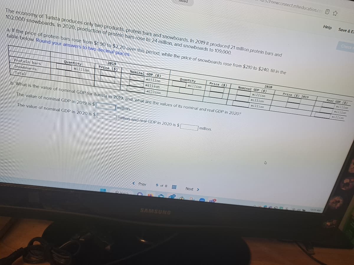 The economy of Turista produces only two products, protein bars and snowboards. In 2019 it produced 21 million protein bars and
102,000 snowboards. In 2020, production of protein bars rose to 24 million, and snowboards to 109,000.
Protein bars
Snowboards
Total
a. If the price of protein bars rose from $1.90 to $2.20 over this period, while the price of snowboards rose from $210 to $240, fill in the
table below. Round your answers to two decimal places.
Quantity
million
2019
Price ($)
Nominal GDP ($)
million
million
million
Search
Saved
b. What is the value of nominal GDP for Turista in 2019, and, what are the values of its nominal and real GDP in 2020?
The value of nominal GDP in 2019 is $
The value of nominal GDP in 2020 is $
million.
million and real GDP in 2020 is $[
< Prev
5 of 8 www
www
www
Quantity
SAMSUNG
million
Price ($)
million
Next >
2Fnewconnect.mheducation.com
2020
Nominal GDP ($)
million
million
million
4
Price ($) 2019
10:53 AM
Help
Save & Ex
Check n
Real GDP ($)
million
million
million