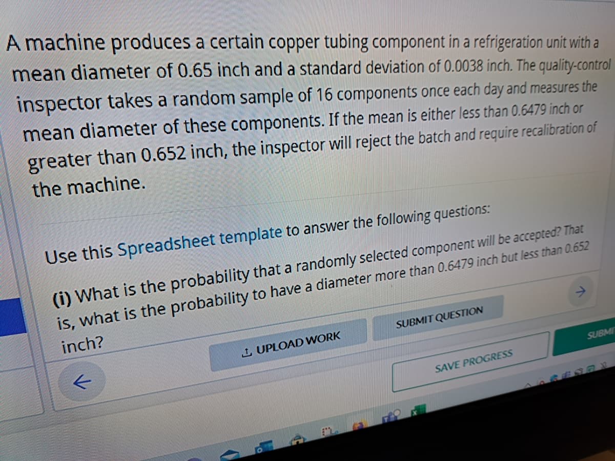 A machine produces a certain copper tubing component in a refrigeration unit with a
mean diameter of 0.65 inch and a standard deviation of 0.0038 inch. The quality-control
inspector takes a random sample of 16 components once each day and measures the
either less than 0.6479 inch or
mean diameter of these components. If the mean
greater than 0.652 inch, the inspector will reject the batch and require recalibration of
the machine.
Use this Spreadsheet template to answer the following questions:
(i) What is the probability that a randomly selected component will be accepted? That
is, what is the probability to have a diameter more than 0.6479 inch but less than 0.652
inch?
UPLOAD WORK
L
SUBMIT QUESTION
SAVE PROGRESS
SUBMI