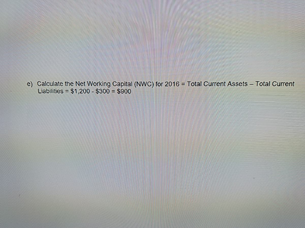 e) Calculate the Net Working Capital (NWC) for 2016 = Total Current Assets - Total Current
Liabilities = $1,200 $300 = $900