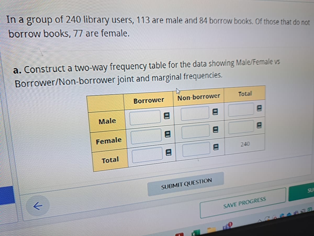 In a group of 240 library users, 113 are male and 84 borrow books. Of those that do not
borrow books, 77 are female.
a. Construct a two-way frequency table for the data showing Male/Female vs
Borrower/Non-borrower joint and marginal frequencies.
K
Male
Female
Total
Borrower
1
Non-borrower
SUBMIT QUESTION
Total
240
C
SAVE PROGRESS
SU