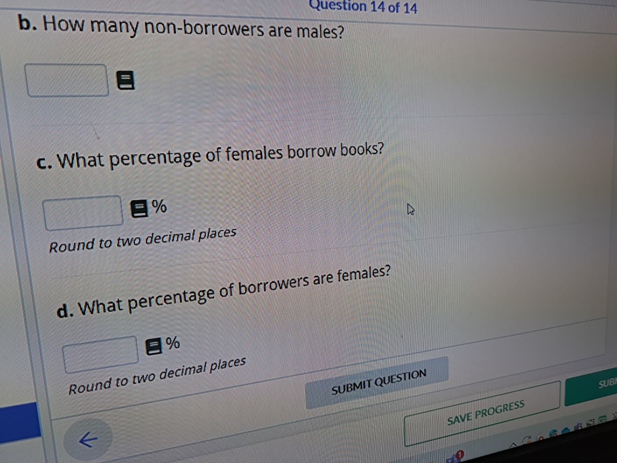 b. How many non-borrowers are males?
A
Question 14 of 14
c. What percentage of females borrow books?
%
Round to two decimal places
d. What percentage of borrowers are females?
E%
Round to two decimal places
SUBMIT QUESTION
SAVE PROGRESS
SUB