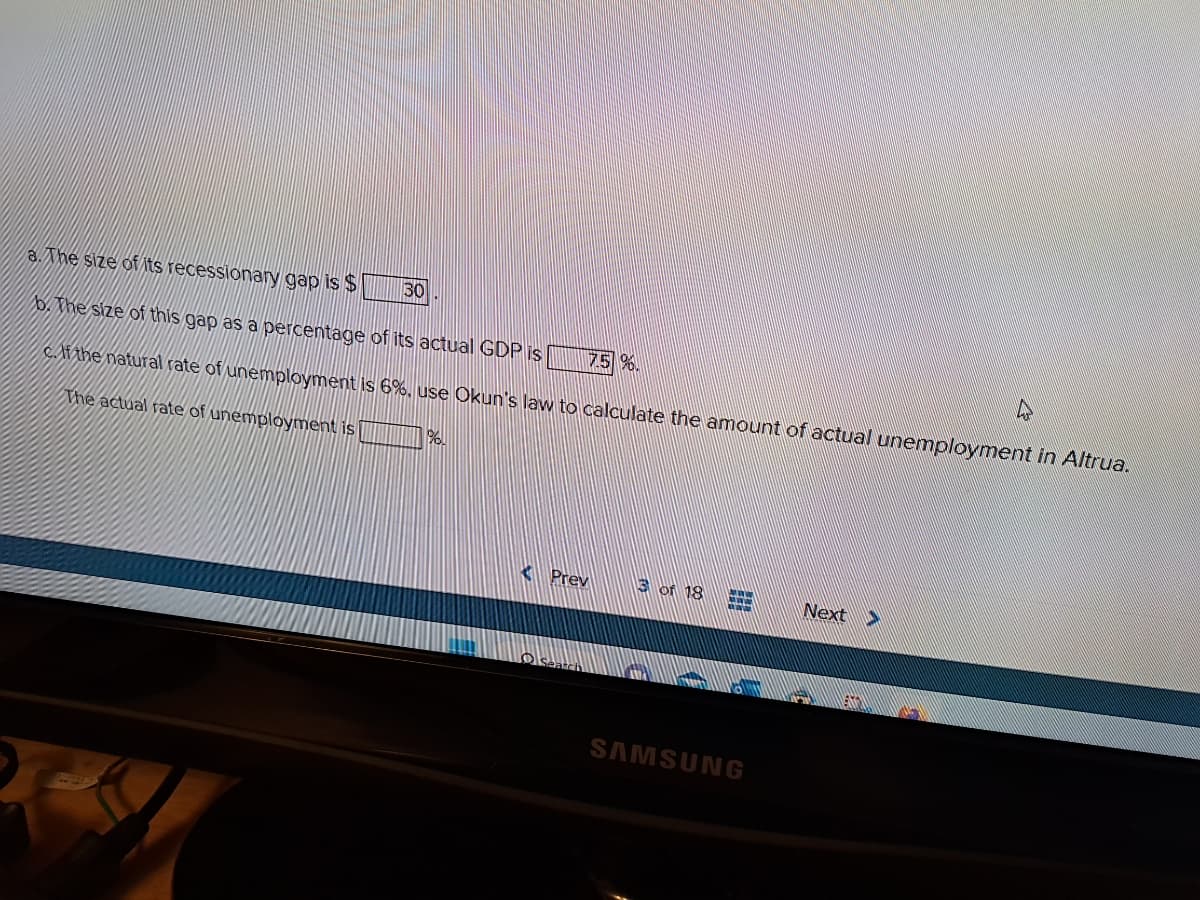 a. The size of its recessionary gap is $
b. The size of this gap as a percentage of its actual GDP is
7.5 %.
c. If the natural rate of unemployment is 6%, use Okun's law to calculate the amount of actual unemployment in Altrua.
The actual rate of unemployment is
30
MI
96.
Prev
3 of 18 CHE
SAMSUNG