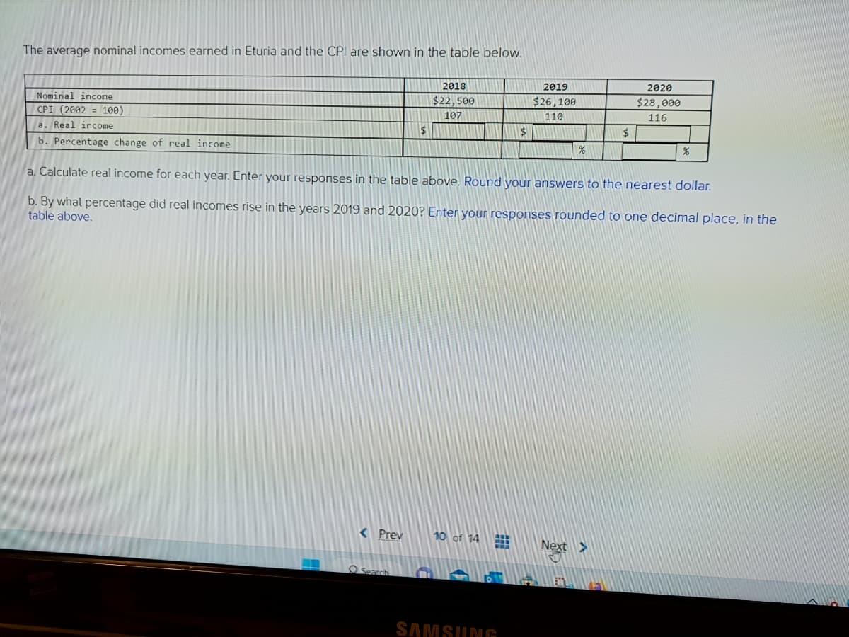 The average nominal incomes earned in Eturia and the CPI are shown in the table below.
Nominal income
CPI (2002 = 100)
a. Real income
b. Percentage change of real income
$
< Prev
2018
$22,500
107
10 of 14
$
SAMSUNG
2019
$26,100
110
%
a. Calculate real income for each year. Enter your responses in the table above. Round your answers to the nearest dollar.
b. By what percentage did real incomes rise in the years 2019 and 2020? Enter your responses rounded to one decimal place, in the
table above.
$
Next >
S
2020
$28,000
116
%