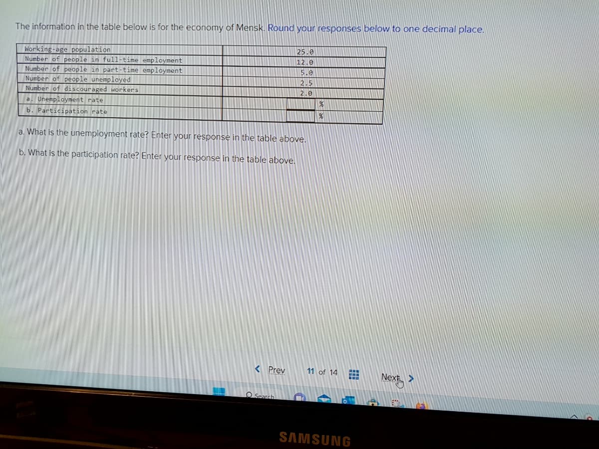 The information in the table below is for the economy of Mensk. Round your responses below to one decimal place.
Working-age population
Number of people in full-time employment
Number of people in part-time employment
Number of people unemployed
Number of discouraged workers
a. Unemployment rate
b. Participation rate
a. What is the unemployment rate? Enter your response in the table above.
b. What is the participation rate? Enter your response in the table above.
< Prev
25.0
12.0
5.0
2.5
2.0
O Search
%
%
11 of 14
www
615
SAMSUNG
Next >