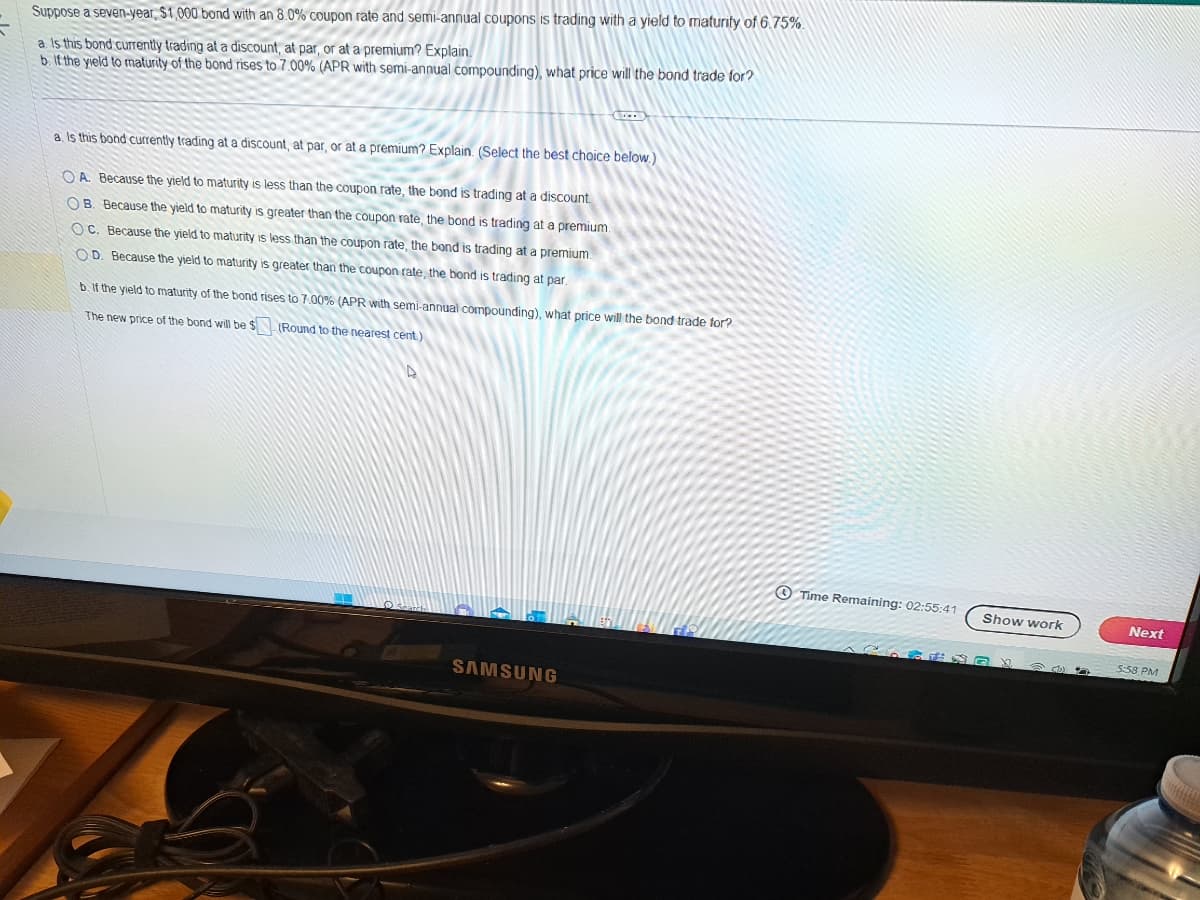 Suppose a seven-year, $1,000 bond with an 8.0% coupon rate and semi-annual coupons is trading with a yield to maturity of 6.75%.
a. Is this bond currently trading at a discount, at par, or at a premium? Explain.
b. If the yield to maturity of the bond rises to 7.00% (APR with semi-annual compounding), what price will the bond trade for?
a. Is this bond currently trading at a discount, at par, or at a premium? Explain. (Select the best choice below.)
OA. Because the yield to maturity is less than the coupon rate, the bond is trading at a discount.
OB. Because the yield to maturity is greater than the coupon rate, the bond is trading at a premium.
OC. Because the yield to maturity is less than the coupon rate, the bond is trading at a premium.
OD. Because the yield to maturity is greater than the coupon rate, the bond is trading at par.
(...)
b. If the yield to maturity of the bond rises to 7.00% (APR with semi-annual compounding), what price will the bond trade for?
The new price of the bond will be $
(Round to the nearest cent.)
D
SAMSUNG
Time Remaining: 02:55:41 Show work
Next
5:58 PM
