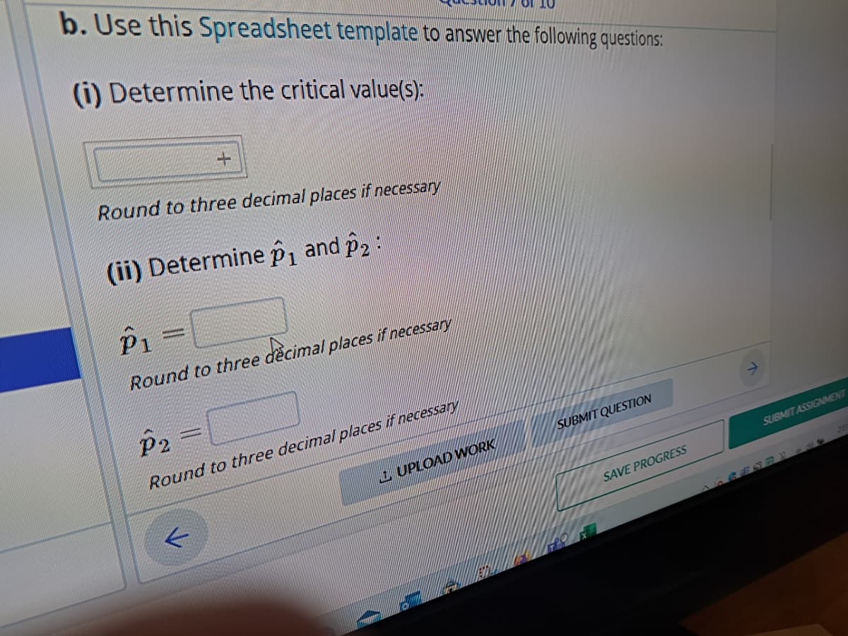 b. Use this Spreadsheet template to answer the following questions:
(i) Determine the critical value(s):
Round to three decimal places if necessary
(ii) Determine p₁ and p2:
+
P₁ =
Round to three decimal places if necessary
...
P2
Round to three decimal places if necessary
↓
UPLOAD WORK
SUBMIT QUESTION
SAVE PROGRESS
SUBMIT ASSIGNMENT