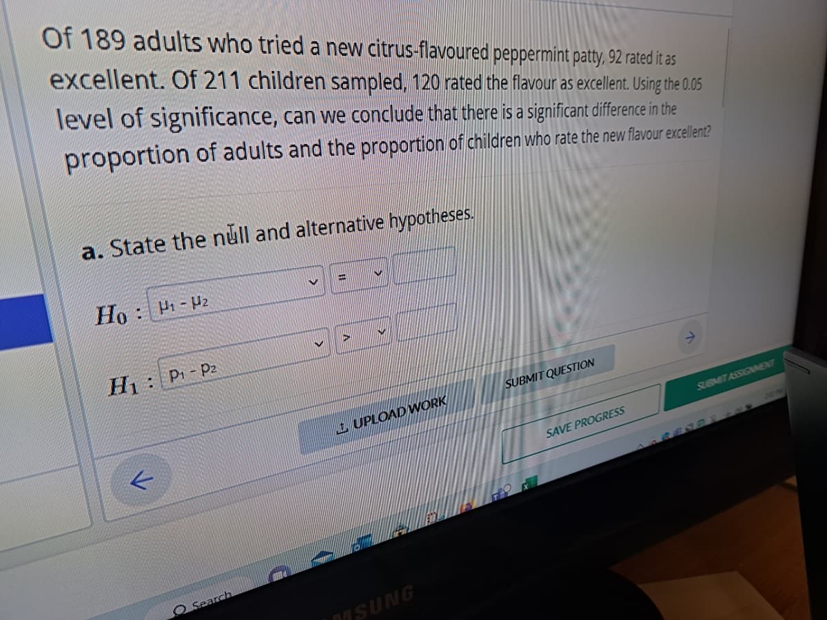 Of 189 adults who tried a new citrus-flavoured peppermint patty, 92 rated it as
excellent. Of 211 children sampled, 120 rated the flavour as excellent. Using the 0.05
level of significance, can we conclude that there is a significant difference in the
proportion of adults and the proportion of children who rate the new flavour excellent?
a. State the null and alternative hypotheses.
Ho:
H₁ H₂
H: P₁ P2
Search
=
UPLOAD WORK
MSUNG
SUBMIT QUESTION
SAVE PROGRESS
SUBMIT ASSIGNMENT