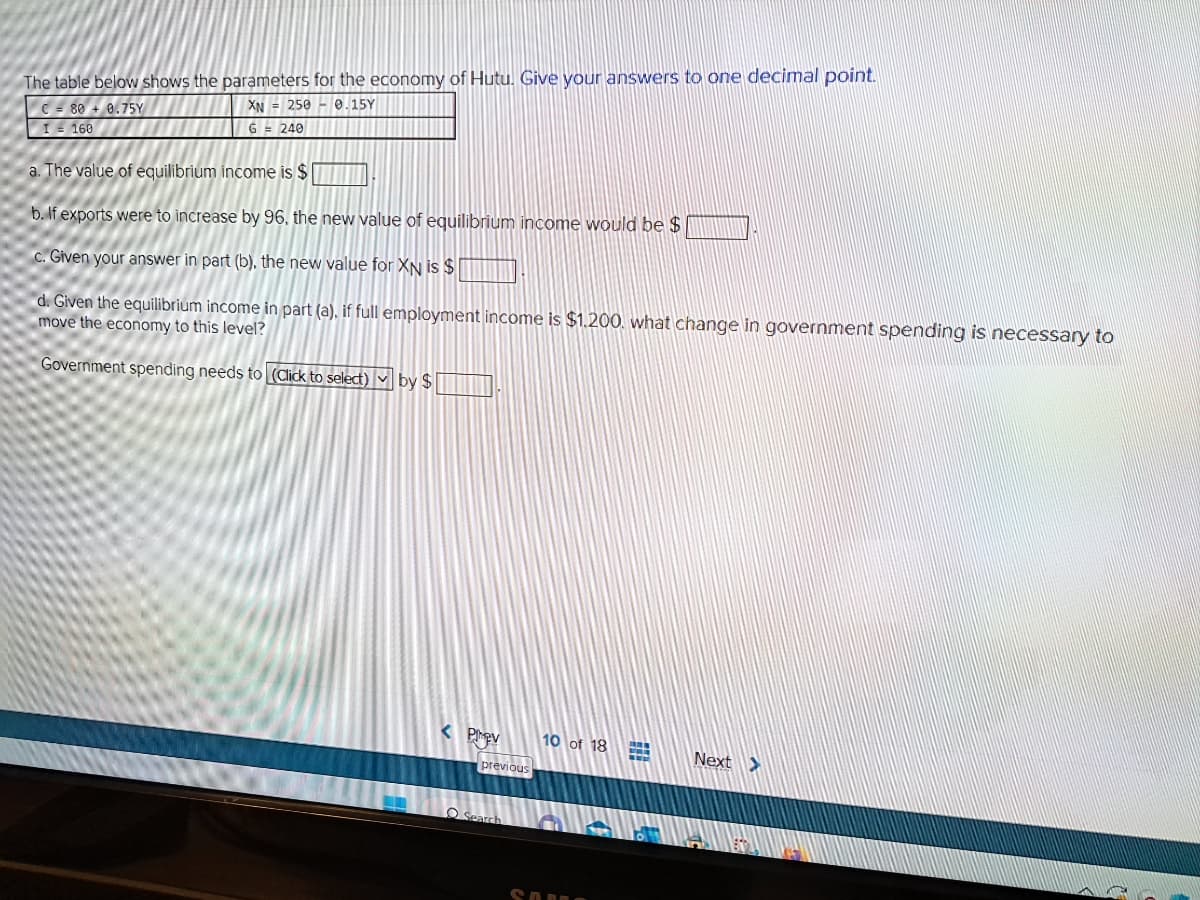 The table below shows the parameters for the economy of Hutu. Give your answers to one decimal point.
XN 250 0.15Y
G = 240
C = 80+ 0.75Y
I = 160
a. The value of equilibrium income is $
b. If exports were to increase by 96, the new value of equilibrium income would be $
c. Given your answer in part (b), the new value for XN is $
d. Given the equilibrium income in part (a), if full employment income is $1.200. what change in government spending is necessary to
move the economy to this level?
Government spending needs to (Click to select) by $
< Prev
previous
Search
10 of 18
Next >