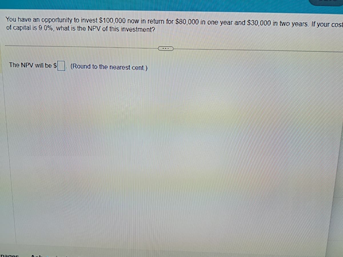 You have an opportunity to invest $100,000 now in return for $80,000 in one year and $30,000 in two years. If your cost
of capital is 9.0%, what is the NPV of this investment?
The NPV will be $
pages
(Round to the nearest cent.)