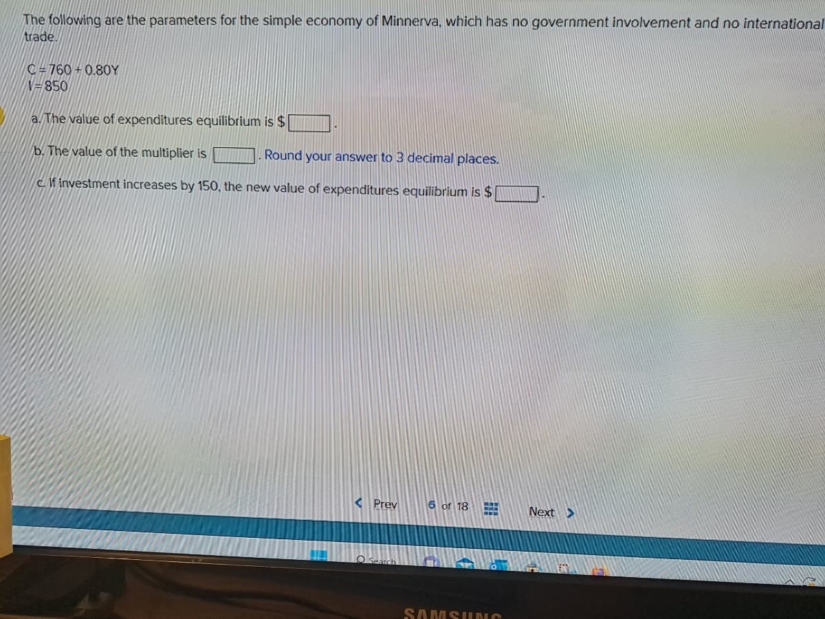 The following are the parameters for the simple economy of Minnerva, which has no government involvement and no international
trade.
C#760+0.80Y
V=850
a. The value of expenditures equilibrium is $
b. The value of the multiplier is
Round your answer to 3 decimal places.
c. If investment increases by 150, the new value of expenditures equilibrium is $
< Prev
Search
6 of 18
SAMSUNG
Next >