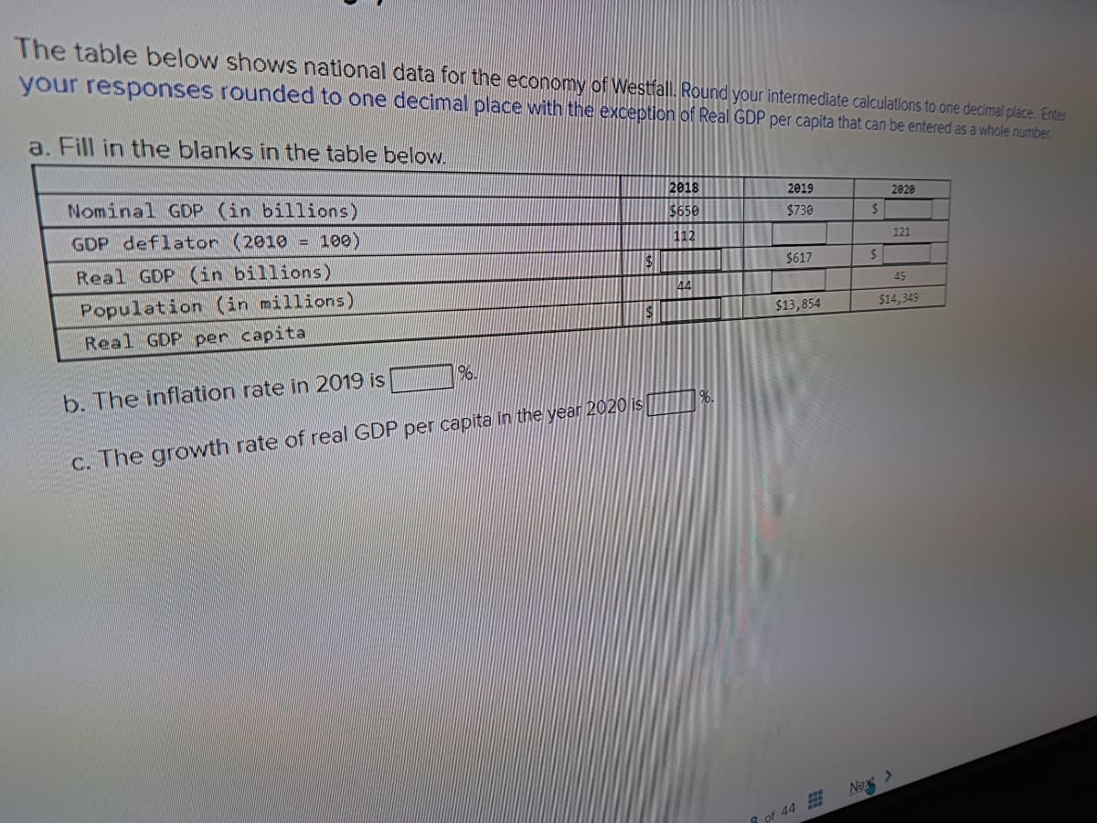 The table below shows national data for the economy of Westfall. Round your intermediate calculations to one decimal place. Enter
your responses rounded to one decimal place with the exception of Real GDP per capita that can be entered as a whole number.
a. Fill in the blanks in the table below.
Nominal GDP (in billions)
GDP deflator (2010) = 100)
Real GDP (in billions)
Population (in millions)
Real GDP per capita
196.
b. The inflation rate in 2019 is
c. The growth rate of real GDP per capita in the year 2020 is
$
$
2018
$650
112
44
2019
$730
$617
$13,854
of 44
$
$
2020
121
45
$14,349
Next >