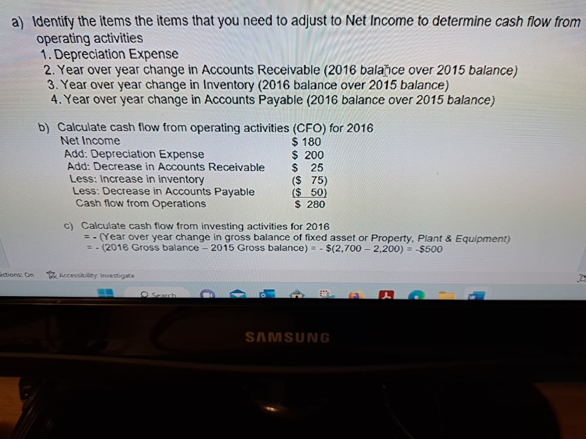 a) Identify the items the items that you need to adjust to Net Income to determine cash flow from
operating activities
ictions: On
1. Depreciation Expense
2. Year over year change in Accounts Receivable (2016 balance over 2015 balance)
3. Year over year change in Inventory (2016 balance over 2015 balance)
4. Year over year change in Accounts Payable (2016 balance over 2015 balance)
b) Calculate cash flow from operating activities (CFO) for 2016
$ 180
Net Income
Add: Depreciation Expense
Add: Decrease in Accounts Receivable
Less: Increase in inventory
Less: Decrease in Accounts Payable
Cash flow from Operations
Accessibility: Investigate
$ 200
$ 25
C)
culate cash flow from investing activities for 2016
= - (Year over year change in gross balance of fixed asset or Property, Plant & Equipment)
= -(2016 Gross balance - 2015 Gross balance) = $(2,700 2,200) = -$500
Search
($ 75)
($ 50)
$ 280
SAMSUNG
13