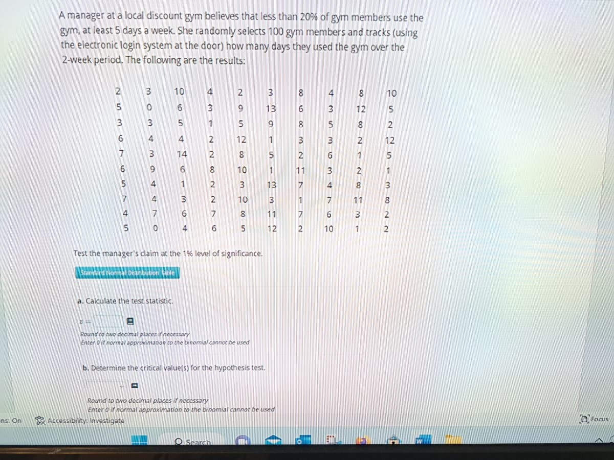 ons: On
A manager at a local discount gym believes that less than 20% of gym members use the
gym, at least 5 days a week. She randomly selects 100 gym members and tracks (using
the electronic login system at the door) how many days they used the gym over the
2-week period. The following are the results:
2
3
6
7
#
6
5
7
4
5
303 43
9
4
4
7
a. Calculate the test statistic.
-
Accessibility: Investigate
0
10
6
5
4
14
6
1
3
6
4
4
3
1
2
2
8
2
2
7
6
NGSN CO O MOC in
12
8
Search
10
Test the manager's claim at the 1% level of significance.
Standard Morenal Distribution Table
3
10
-
Round to two decimal places if necessary
Enter if normal approximation to the binomial cannot be used
8
5
b. Determine the critical value(s) for the hypothesis test.
main - Mm N
13
13
11
Round to two decimal places if necessary
Enter 0 if normal approximation to the binomial cannot be used
12
8
00
1000 M NA
2
11
771
2
&mum 10 MTGO
3
6
10
00 00 N
12
1
2
8
11
3
1
10
5
2
12
5
1
M 00 N N
8
Focus