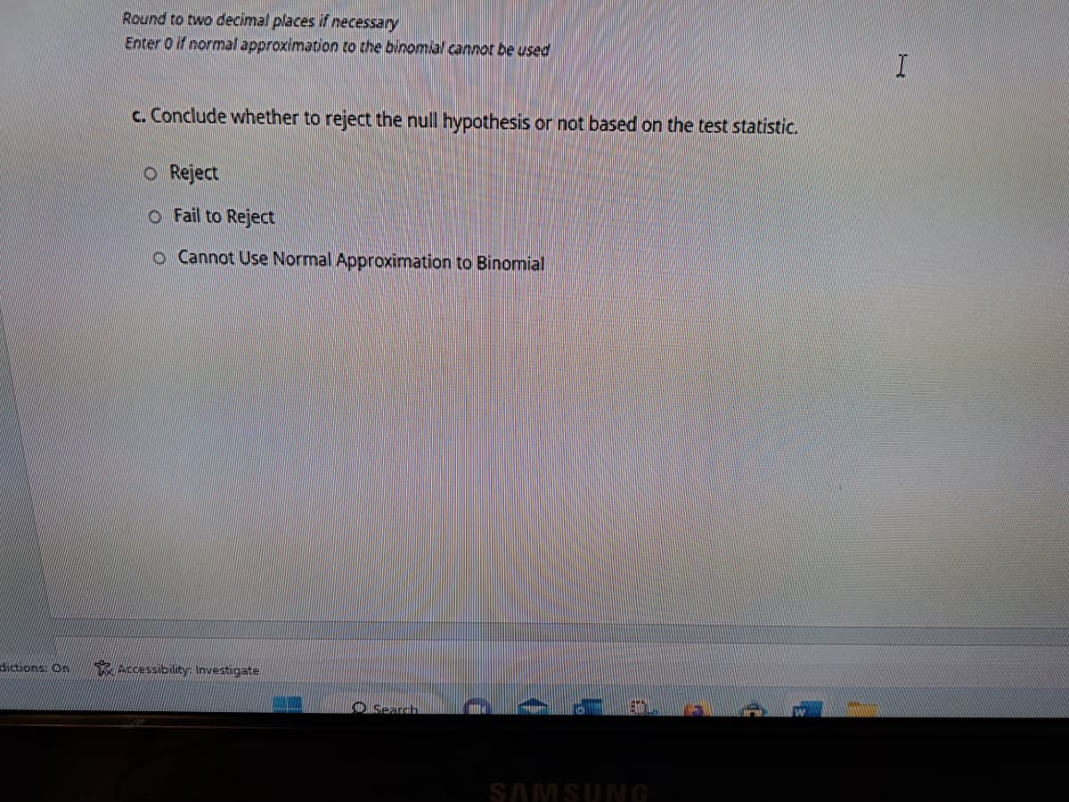 dictions. On
Round to two decimal places if necessary
Enter 0 if normal approximation to the binomial cannot be used
c. Conclude whether to reject the null hypothesis or not based on the test statistic.
O Reject
O Fail to Reject
o Cannot Use Normal Approximation to Binomial
Accessibility: Investigate
O Search
D
(
SAMSUNG
I