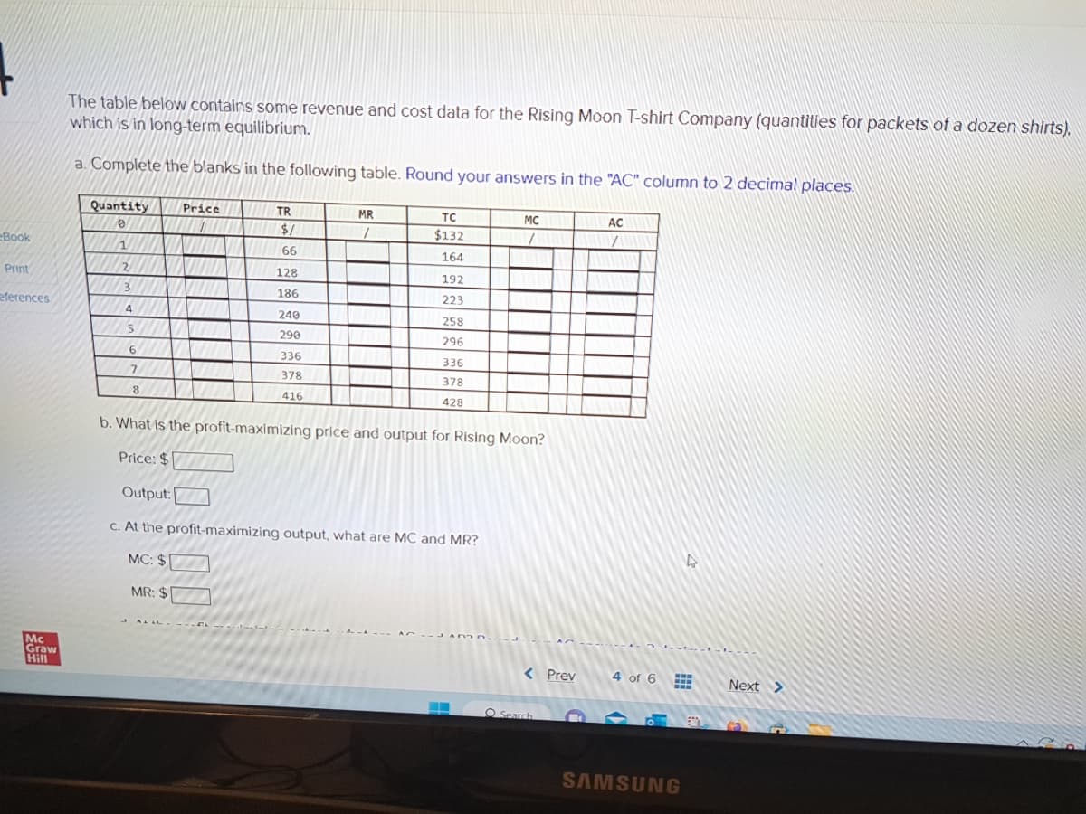 eBook
Print
eferences
Mc
Graw
Hill
The table below contains some revenue and cost data for the Rising Moon T-shirt Company (quantities for packets of a dozen shirts).
which is in long-term equilibrium.
a. Complete the blanks in the following table. Round your answers in the "AC" column to 2 decimal places.
Quantity
0
2
3
4
5
6
7
8
Price
TR
$/
66
AL LL--- 1.2.
128
186
240
290
336
378
416
MR
1
TC
$132
164
192
223
258
296
336
378
428
b. What is the profit-maximizing price and output for Rising Moon?
Price: $
Output:
c. At the profit-maximizing output, what are MC and MR?
MC: $
MR: $
MC
7
ADDD
< Prev
O Search
AC
7
4 of 6
J-1-1-1
SAMSUNG
Next >