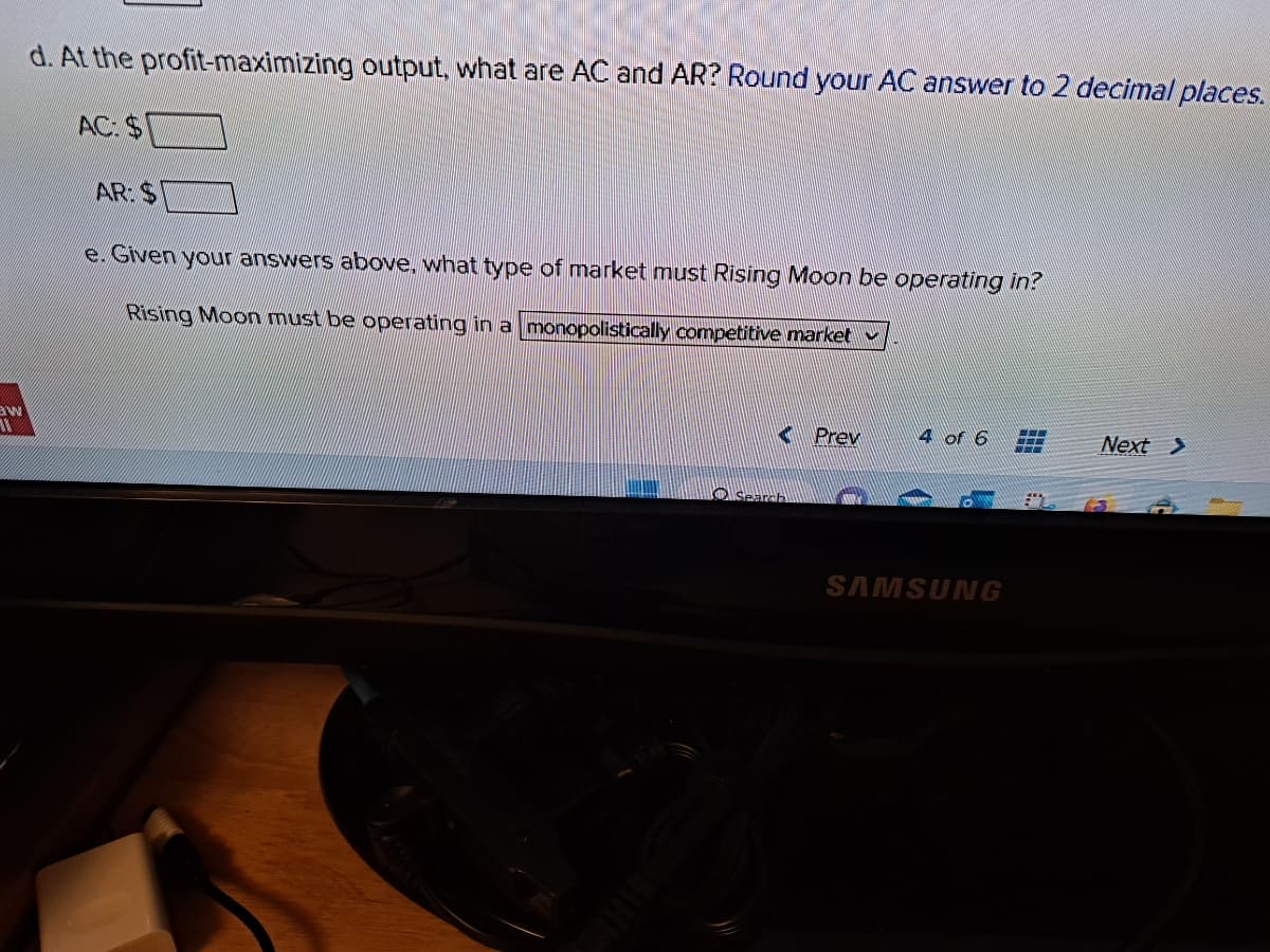 BW
11
d. At the profit-maximizing output, what are AC and AR? Round your AC answer to 2 decimal places.
AC: S
AR: S
e. Given your answers above, what type of market must Rising Moon be operating in?
Rising Moon must be operating in a monopolistically competitive market
Search
Prev
4 of 6
SAMSUNG
www.
Next >