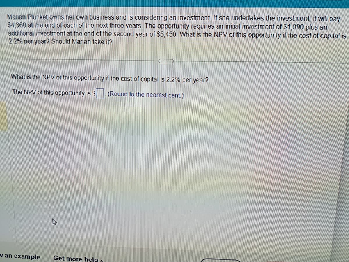 Marian Plunket owns her own business and is considering an investment. If she undertakes the investment, it will pay
$4,360 at the end of each of the next three years. The opportunity requires an initial investment of $1,090 plus an
additional investment at the end of the second year of $5,450. What is the NPV of this opportunity if the cost of capital is
2.2% per year? Should Marian take it?
|---|
What is the NPV of this opportunity if the cost of capital is 2.2% per year?
The NPV of this opportunity is $
(Round to the nearest cent.)
w an example Get more help.