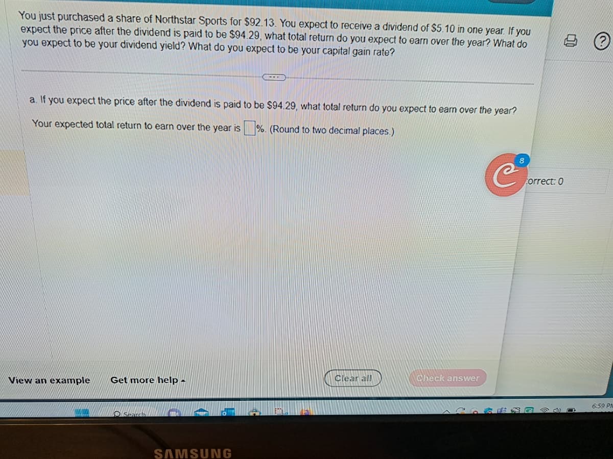 You just purchased a share of Northstar Sports for $92.13. You expect to receive a dividend of $5.10 in one year. If you
expect the price after the dividend is paid to be $94.29, what total return do you expect to earn over the year? What do
you expect to be your dividend yield? What do you expect to be your capital gain rate?
a. If you expect the price after the dividend is paid to be $94.29, what total return do you expect to earn over the year?
Your expected total return to earn over the year is%. (Round to two decimal places.)
View an example Get more help -
Search
SAMSUNG
Clear all
Check answer
123
8
C%
Correct: 0
C
@D
6:59 PM