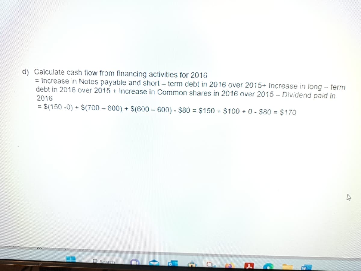 d) Calculate cash flow from financing activities for 2016
= Increase in Notes payable and short-term debt in 2016 over 2015+ Increase in long-term
debt in 2016 over 2015+ Increase in Common shares in 2016 over 2015 - Dividend paid in
2016
= $(150 -0) + $(700-600) + $(600-600) - $80 = $150 + $100+ 0 - $80 = $170
Search
C
2