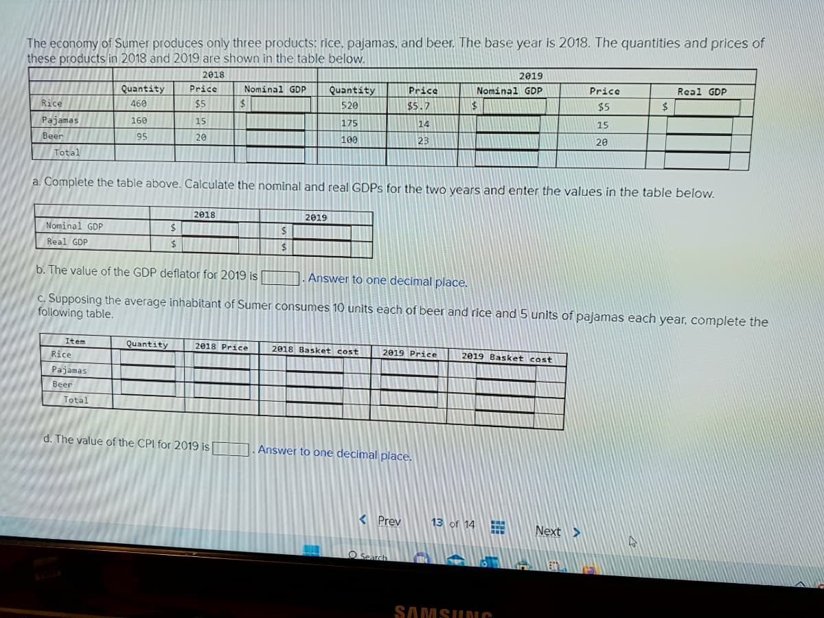 The economy of Sumer produces only three products: rice, pajamas, and beer. The base year is 2018. The quantities and prices of
these products in 2018 and 2019 are shown in the table below.
2018
Price
$5
Rice
Pajamas
Beer
Total
Quantity
460
160
95
Item
Rice
Pajamas
Beer
Total
15
Quantity
20
$
$
2018
Nominal GDP
$
d. The value of the CPI for 2019 is
2018 Price
Quantity
520
175
100
a. Complete the table above. Calculate the nominal and real GDPs for the two years and enter the values in the table below.
2019
$
$
Nominal GDP
Real GDP
b. The value of the GDP deflator for 2019 is
Answer to one decimal place.
c. Supposing the average inhabitant of Sumer consumes 10 units each of beer and rice and 5 units of pajamas each year, complete the
following table.
2018 Basket cost
Price
$5.7
14
23
2019 Price
Answer to one decimal place.
< Prev
Search
2019
Nominal GDP
$
2019 Basket cost
13 of 14
www
Price
$5
15
SAMSUNG
20
Next >
$
Real GDP
4