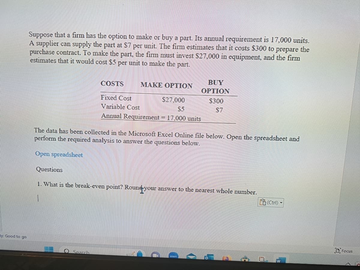 y Good to go
Suppose that a firm has the option to make or buy a part. Its annual requirement is 17,000 units.
A supplier can supply the part at $7 per unit. The firm estimates that it costs $300 to prepare the
purchase contract. To make the part, the firm must invest $27,000 in equipment, and the firm
estimates that it would cost $5 per unit to make the part.
Questions
COSTS
BUY
OPTION
$300
$7
MAKE OPTION
Fixed Cost
$27,000
Variable Cost
$5
Annual Requirement = 17,000 units
The data has been collected in the Microsoft Excel Online file below. Open the spreadsheet and
perform the required analysis to answer the questions below.
Open spreadsheet
Search
1. What is the break-even point? Round your answer to the nearest whole number.
(Ctrl)
Focus