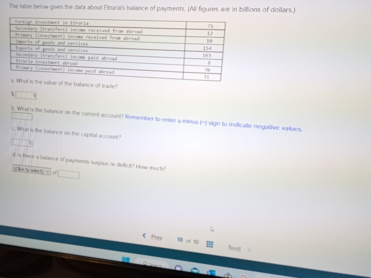 The table below gives the data about Etruria's balance of payments. (All figures are in billions of dollars.)
Foreign investment in Etruria
Secondary (transfers) income received from abroad
Primary (investment) income received from abroad
Imports of goods and services
Exports of goods and services
Secondary (transfers) income paid abroad
Etruria investment abroad
Primary (investment) income paid abroad
a. What is the value of the balance of trade?
$
b. What is the balance on the current account? Remember to enter a minus (-) sign to indicate negative values.
9
c. What is the balance on the capital account?
15
d. Is there a balance of payments surplus or deficit? How much?
(Click to select) of
< Prev
18 of 18
75
12
10
154
163
8
70
31
Next >
P