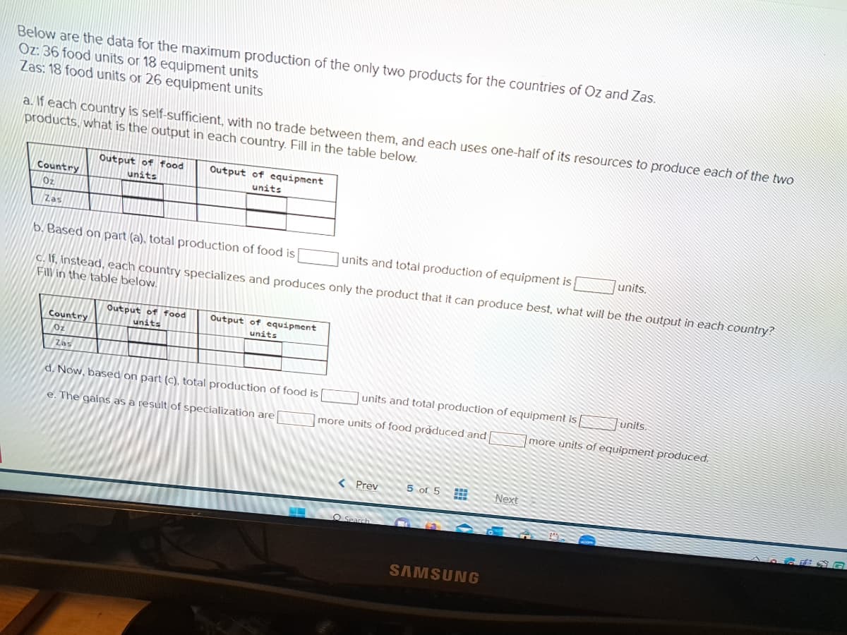 Below are the data for the maximum production of the only two products for the countries of Oz and Zas.
Oz: 36 food units or 18 equipment units
Zas: 18 food units or 26 equipment units
a. If each country is self-sufficient, with no trade between them, and each uses one-half of its resources to produce each of the two
products, what is the output in each country. Fill in the table below.
Country
Oz
Zas
Country
Oz
Output of food
units
b. Based on part (a), total production of food is
units and total production of equipment is
c. If, instead, each country specializes and produces only the product that it can produce best, what will be the output in each country?
Fill in the table below.
Zas
Output of equipment
units
Output of food
units
Output of equipment
units
d. Now, based on part (c), total production of food is
e. The gains as a result of specialization are
units and total production of equipment is
more units of food produced and
< Prev
Search
5 of 5
SAMSUNG
Next
units.
units.
more units of equipment produced.
