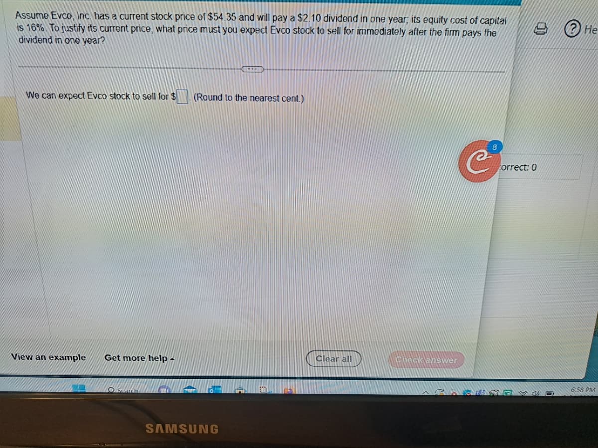 Assume Evco, Inc. has a current stock price of $54.35 and will pay a $2.10 dividend in one year, its equity cost of capital
is 16%. To justify its current price, what price must you expect Evco stock to sell for immediately after the firm pays the
dividend in one year?
We can expect Evco stock to sell for $
View an example Get more help -
Search
---
(Round to the nearest cent.)
SAMSUNG
Clear all
Check answer
С
8
0.0
Correct: 0
He
6:58 PM