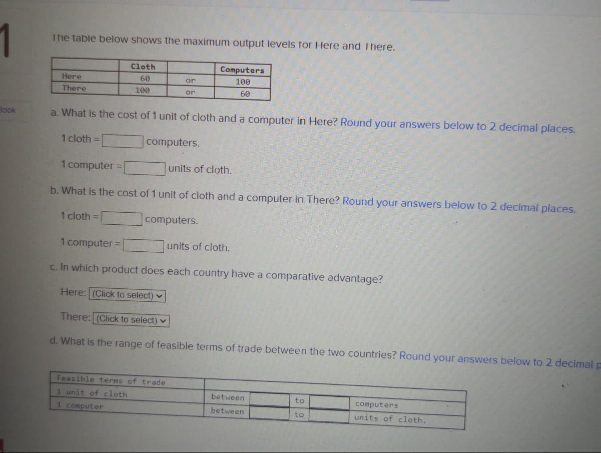 Book
The table below shows the maximum output levels for Here and there.
Cloth
60
100
Here
There
or
1 cloth =
or
a. What is the cost of 1 unit of cloth and a computer in Here? Round your answers below to 2 decimal places.
1 cloth =
computers.
Computers
100
60
1 computer =
b. What is the cost of 1 unit of cloth and a computer in There? Round your answers below to 2 decimal places.
computers.
Feasible terms of trade
1 unit of cloth
1 computer
units of cloth.
1 computer =
units of cloth.
c. In which product does each country have a comparative advantage?
Here: (Click to select)
There: (Click to select)
d. What is the range of feasible terms of trade between the two countries? Round your answers below to 2 decimal p
between
between
to
to
computers
units of cloth.