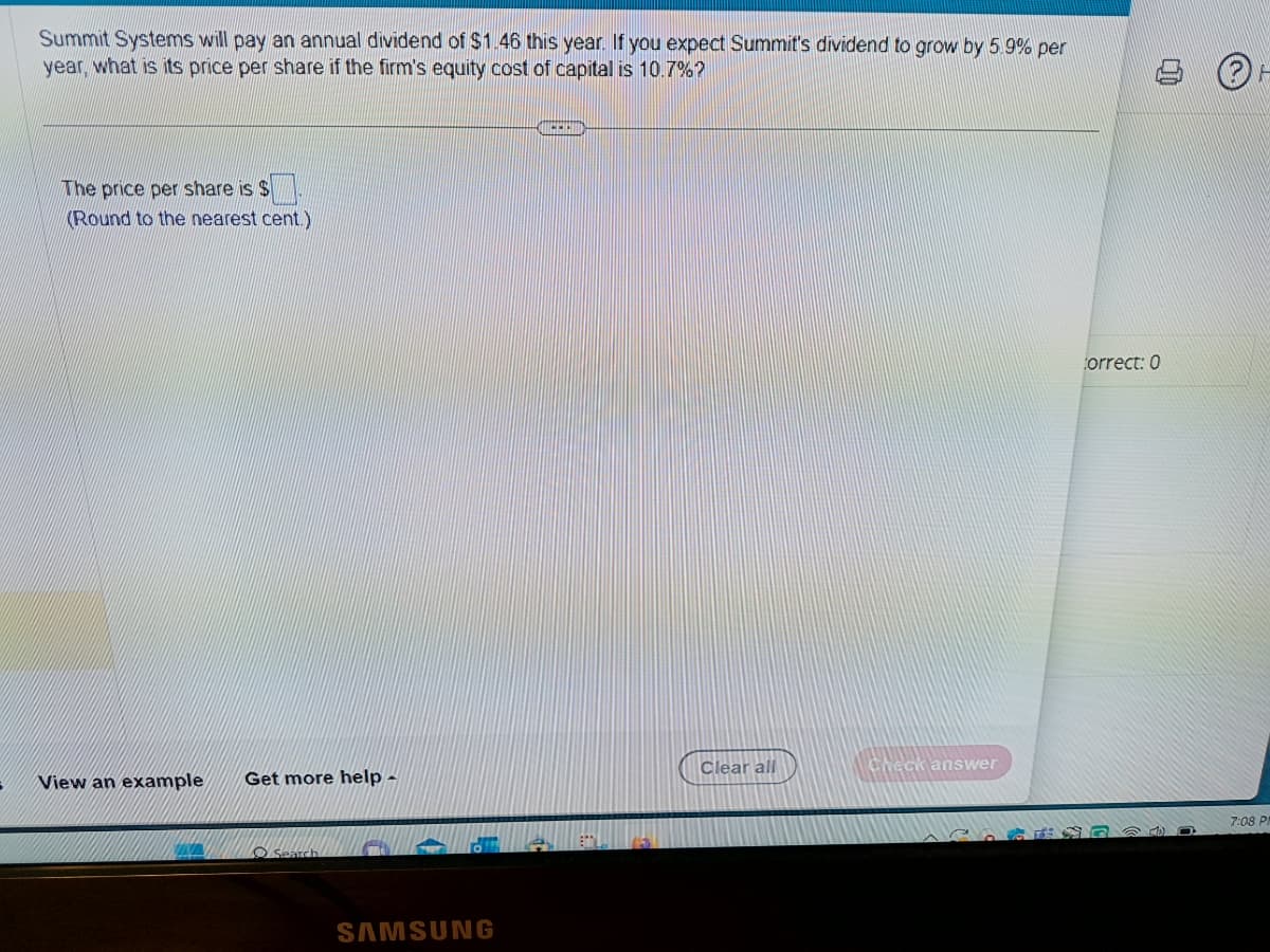 Summit Systems will pay an annual dividend of $1.46 this year. If you expect Summit's dividend to grow by 5.9% per
year, what is its price per share if the firm's equity cost of capital is 10.7%?
The price per share is $
(Round to the nearest cent.)
View an example Get more help -
Search
SAMSUNG
CICER
BD
Clear all
Check answer
Correct: 0
D
ⓇH
7:08 PI
