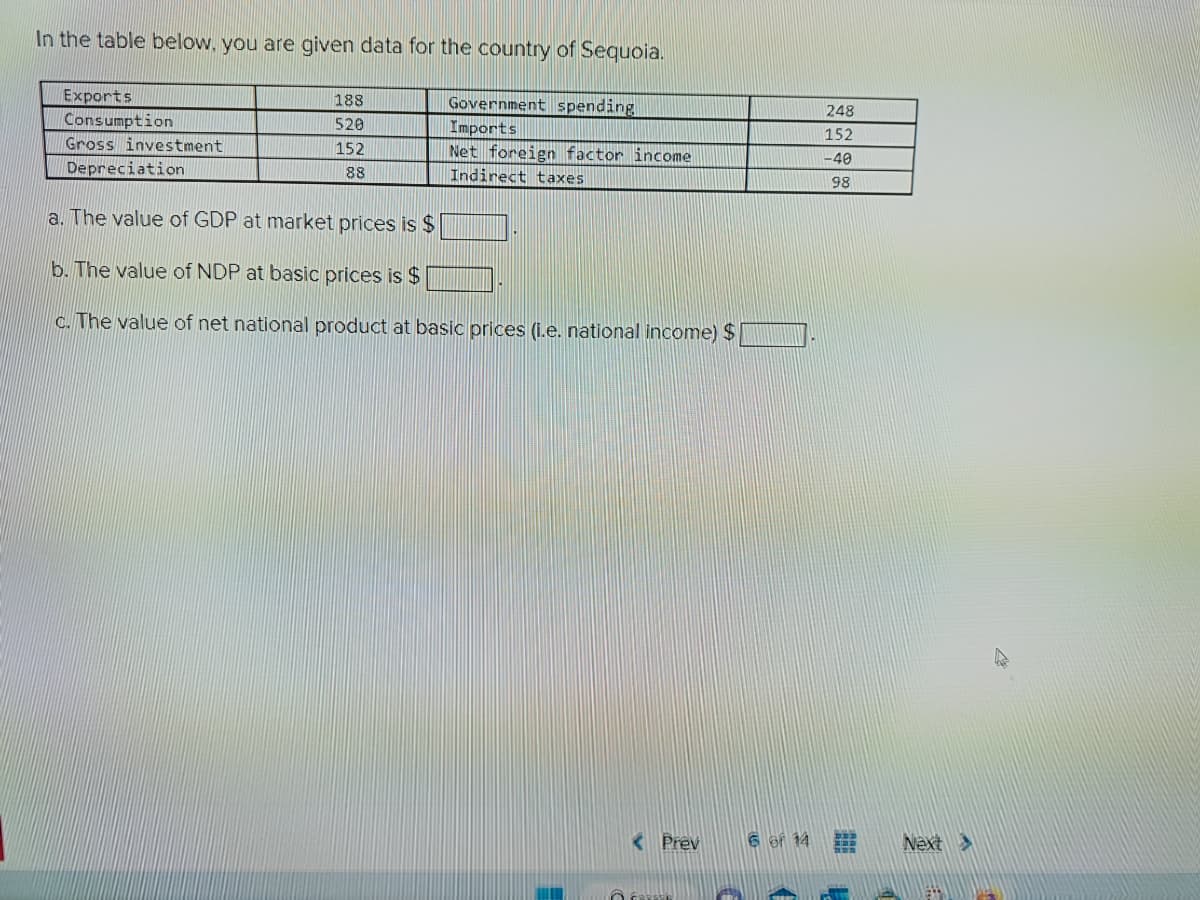 In the table below, you are given data for the country of Sequoia.
Exports
Consumption
Gross investment
Depreciation
188
520
152
88
Government spending
Imports
Net foreign factor income
Indirect taxes
a. The value of GDP at market prices is $
b. The value of NDP at basic prices is $
c. The value of net national product at basic prices (i.e. national income) $
< Prev
6 of 14
248
152
-40
98
1 #
Next >
EST