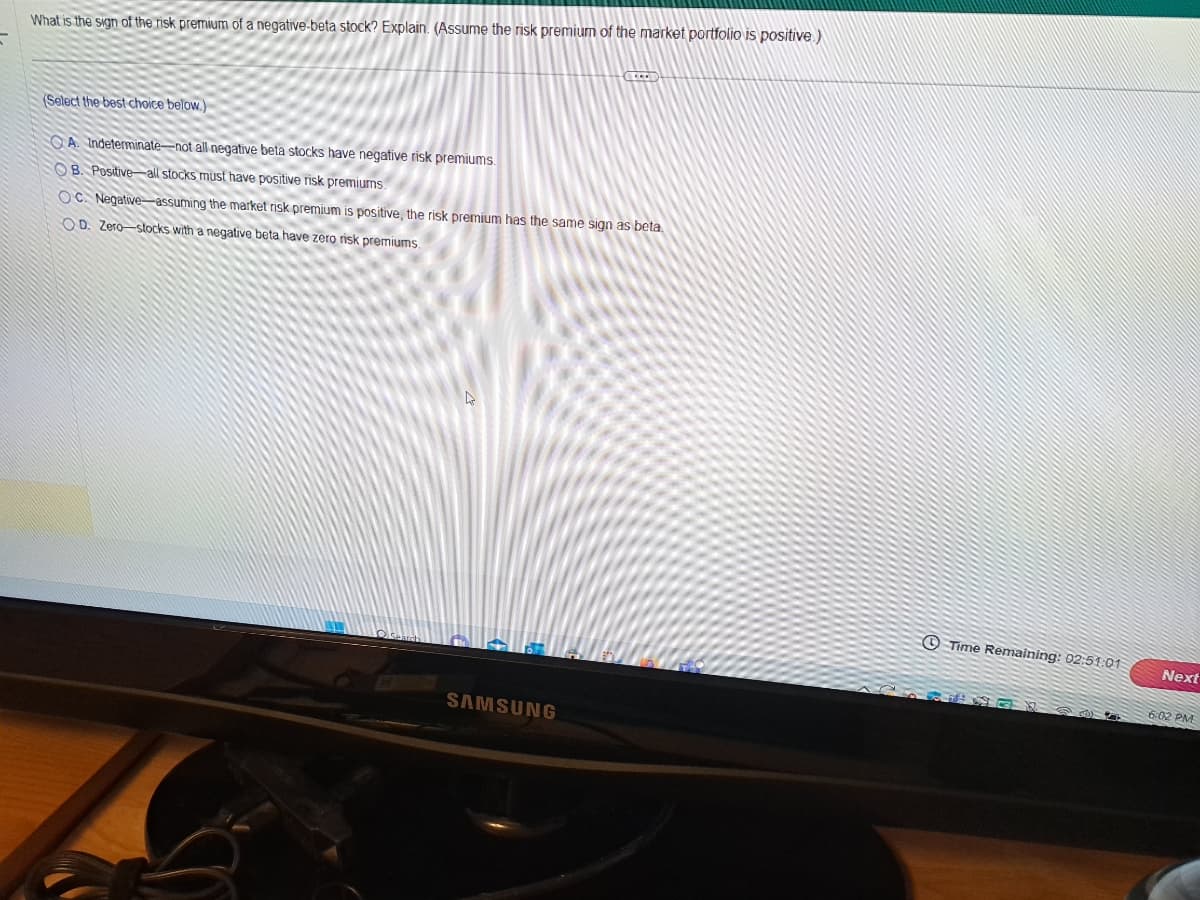 What is the sign of the risk premium of a negative-beta stock? Explain. (Assume the risk premium of the market portfolio is positive)
(Select the best choice below.)
A. Indeterminate-not all negative beta stocks have negative risk premiums.
OB. Positive all stocks must have positive risk premiums.
OC. Negative-assuming the market risk premium is positive, the risk premium has the same sign as beta.
OD. Zero-stocks with a negative beta have zero risk premiums.
4
GLEEV
SAMSUNG
Time Remaining: 02:51:01
20 G
Next
6:02 PM