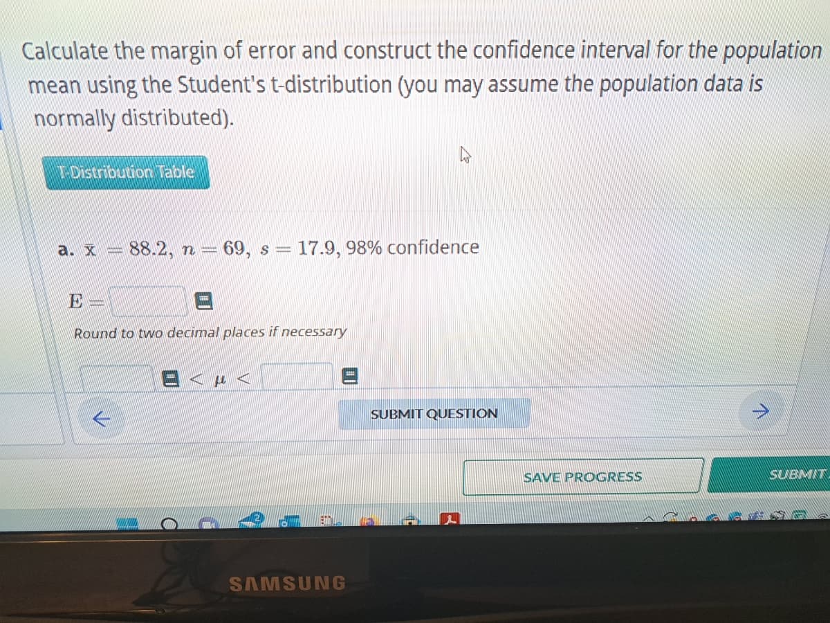 Calculate the margin of error and construct the confidence interval for the population
mean using the Student's t-distribution (you may assume the population data is
normally distributed).
T-Distribution Table
a. x 88.2, n = 69, s 17.9, 98% confidence
=
E
Round to two decimal places if necessary
EAPA
SAMSUNG
SUBMIT QUESTION
SAVE PROGRESS
SUBT