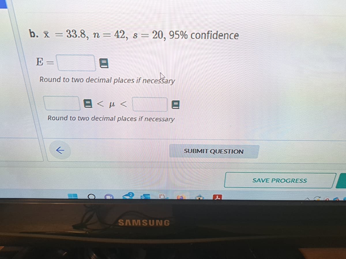 b. x = 33.8, n = 42, s = 20, 95% confidence
Round to two decimal places if necessary
μ<
Round to two decimal places if necessary
TEHNIL
SAMSUNG
SUBMIT QUESTION
SAVE PROGRESS