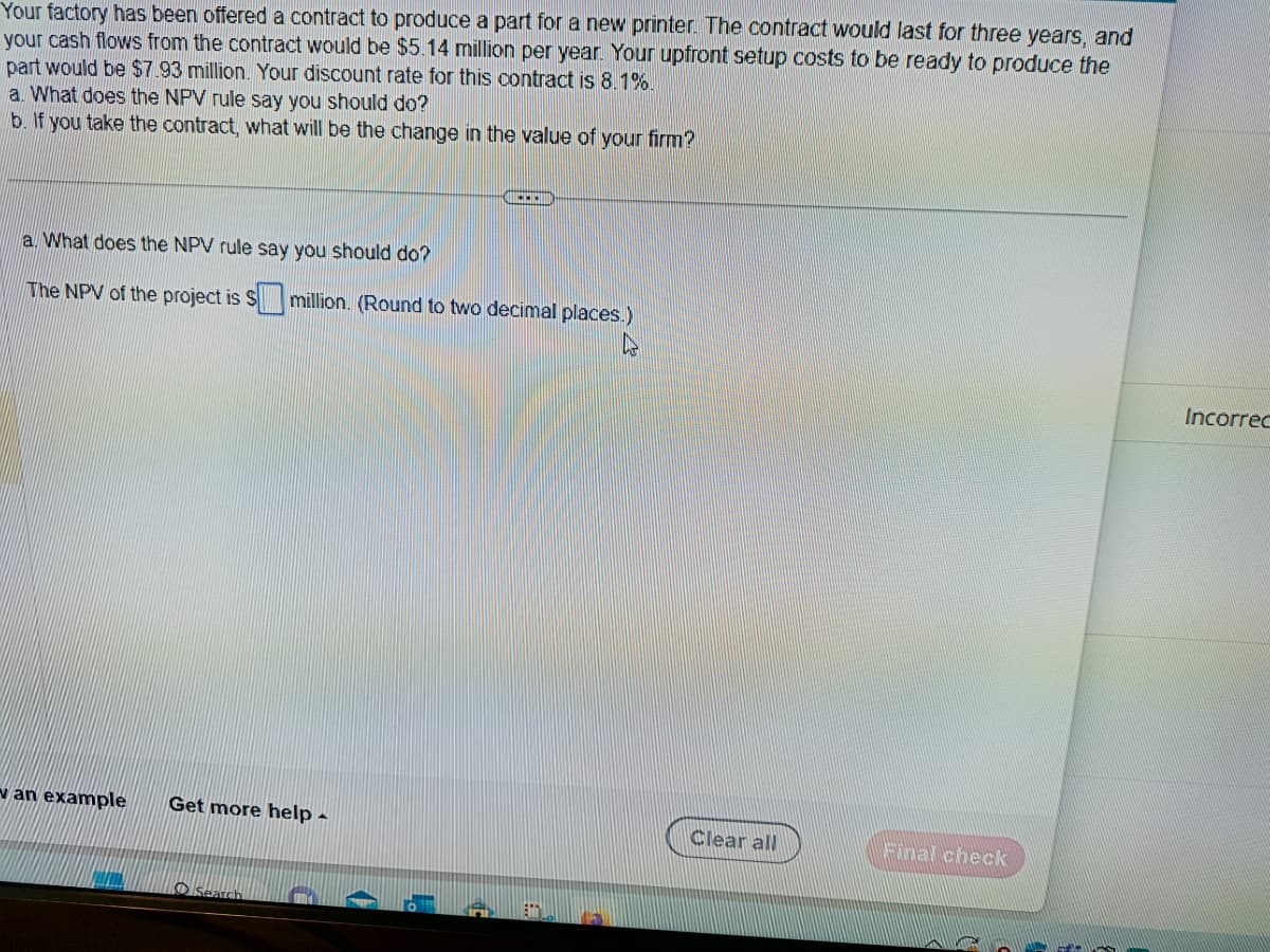 Your factory has been offered a contract to produce a part for a new printer. The contract would last for three years, and
your cash flows from the contract would be $5.14 million per year. Your upfront setup costs to be ready to produce the
part would be $7.93 million. Your discount rate for this contract is 8.1%.
a. What does the NPV rule say you should do?
b. If you take the contract, what will be the change in the value of your firm?
a. What does the NPV rule say you should do?
The NPV of the project is $ million. (Round to two decimal places.)
van example Get more help -
Search
Clear all
Final check
Incorrec