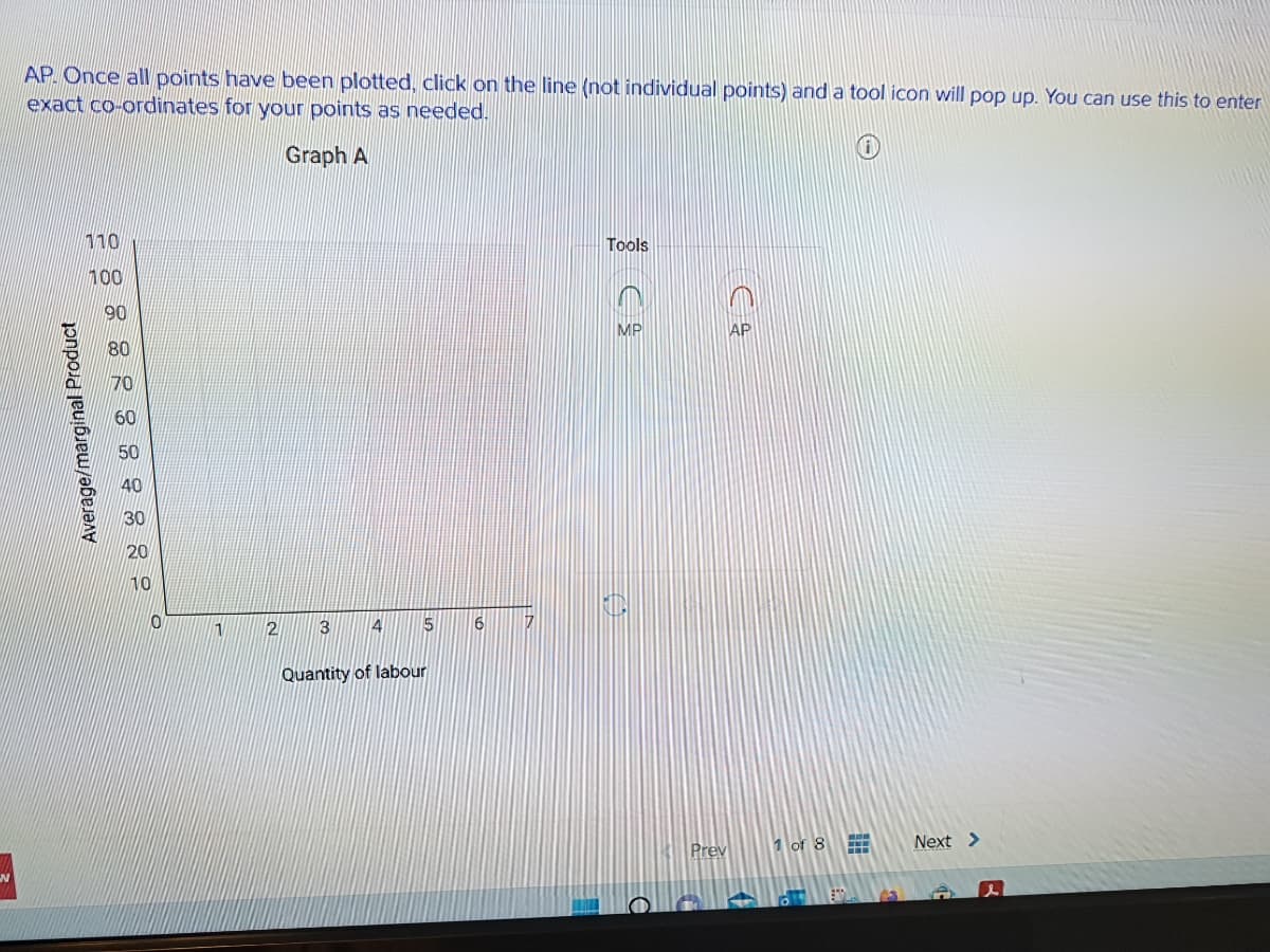 N
AP. Once all points have been plotted, click on the line (not individual points) and a tool icon will pop up. You can use this to enter
exact co-ordinates for your points as needed.
Graph A
Average/marginal Product
28888:::::
110
100
0
1
2
3
4 5
Quantity of labour
6
Tools
C
MP
Prev
AP
1 of 8
HHH
13
Next >