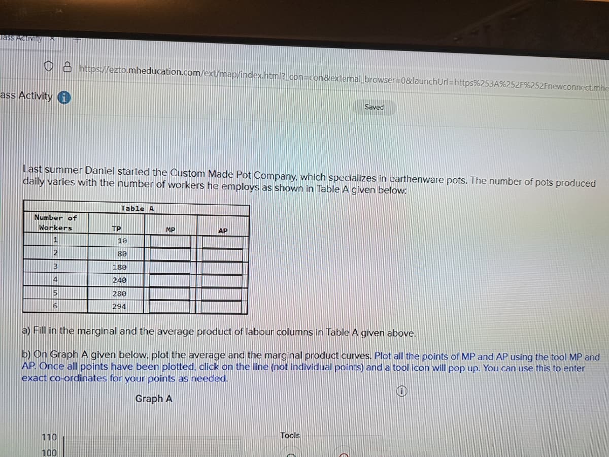 Tass
ass Activity
Number of
Workers
1
2
3
4
5
6
https://ezto.mheducation.com/ext/map/index.html?_con=con&external_browser=0&launchUrl=https%253A%2
Last summer Daniel started the Custom Made Pot Company, which specializes in earthenware pots. The number of pots produced
daily varies with the number of workers he employs as shown in Table A given below:
110
100
TP
Table A
10
80
180
240
280
294
MP
AP
Saved
52Fnewconnect.mhe
a) Fill in the marginal and the average product of labour columns in Table A given above.
b) On Graph A given below, plot the average and the marginal product curves. Plot all the points of MP and AP using the tool MP and
AP. Once all points have been plotted, click on the line (not individual points) and a tool icon will pop up. You can use this to enter
exact co-ordinates for your points as needed.
E
Graph A
Tools